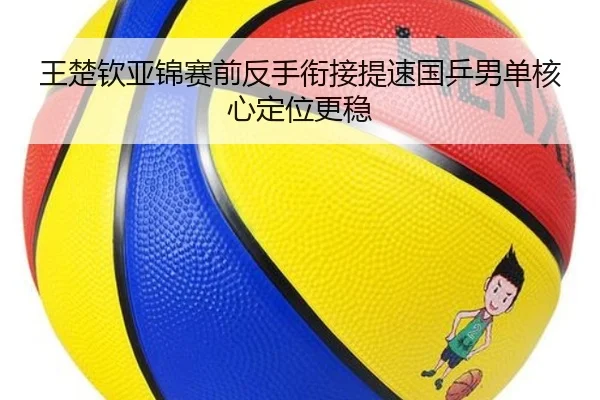 王楚钦亚锦赛前反手衔接提速国乒男单核心定位更稳
